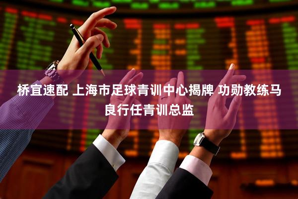 桥宜速配 上海市足球青训中心揭牌 功勋教练马良行任青训总监