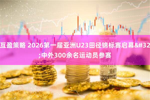 互盈策略 2026第一届亚洲U23田径锦标赛启幕 中外300余名运动员参赛