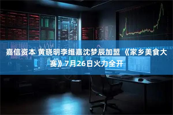 嘉信资本 黄晓明李维嘉沈梦辰加盟 《家乡美食大赛》7月26日火力全开