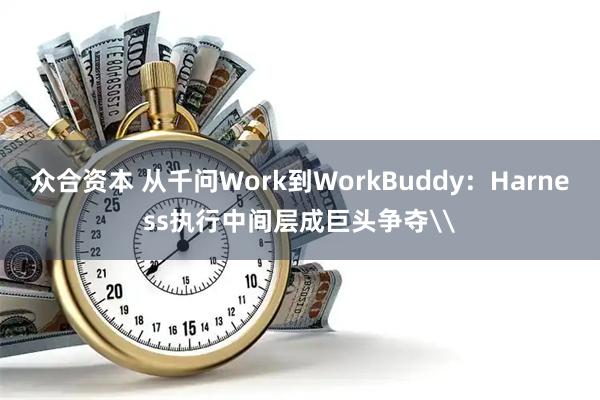 众合资本 从千问Work到WorkBuddy：Harness执行中间层成巨头争夺\