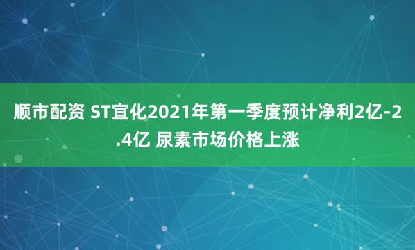 顺市配资 ST宜化2021年第一季度预计净利2亿-2.4亿 尿素市场价格上涨