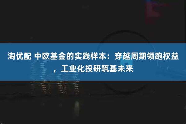 淘优配 中欧基金的实践样本：穿越周期领跑权益，工业化投研筑基未来
