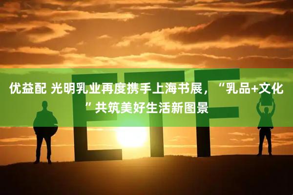优益配 光明乳业再度携手上海书展，“乳品+文化”共筑美好生活新图景