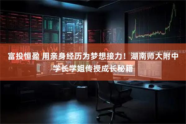 富投恒盈 用亲身经历为梦想接力！湖南师大附中学长学姐传授成长秘籍