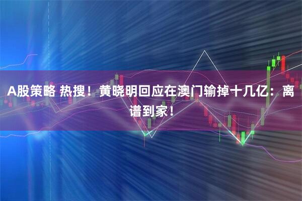 A股策略 热搜！黄晓明回应在澳门输掉十几亿：离谱到家！