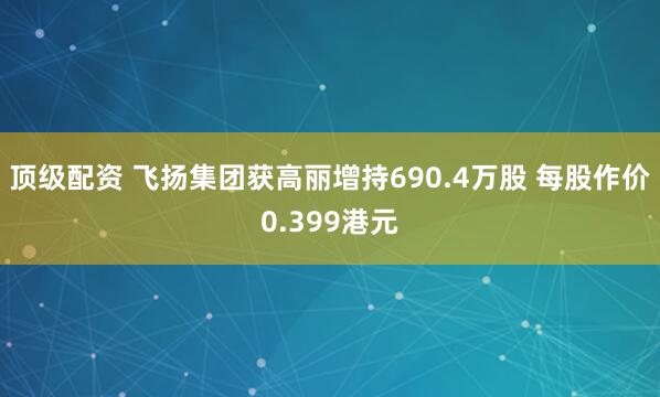 顶级配资 飞扬集团获高丽增持690.4万股 每股作价0.399港元