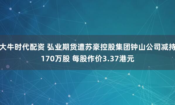 大牛时代配资 弘业期货遭苏豪控股集团钟山公司减持170万股 每股作价3.37港元