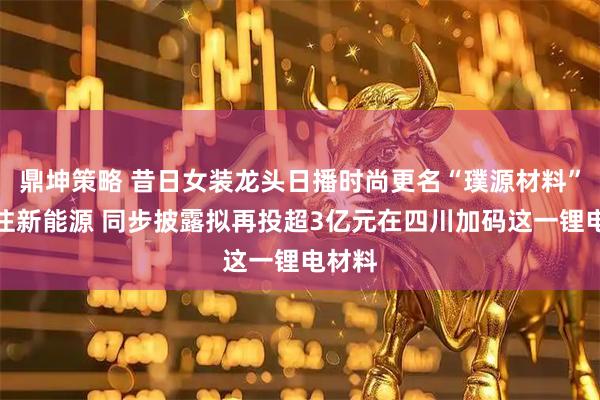 鼎坤策略 昔日女装龙头日播时尚更名“璞源材料”,重注新能源 同步披露拟再投超3亿元在四川加码这一锂电材料