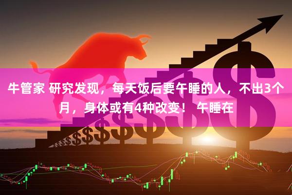 牛管家 研究发现，每天饭后要午睡的人，不出3个月，身体或有4种改变！ 午睡在