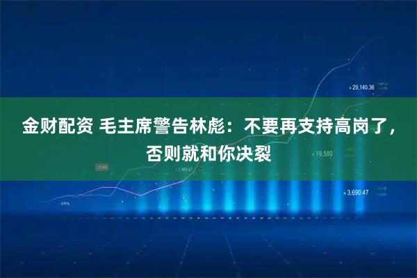 金财配资 毛主席警告林彪：不要再支持高岗了，否则就和你决裂