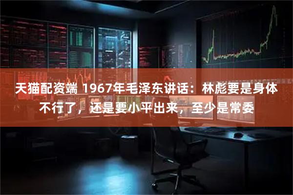 天猫配资端 1967年毛泽东讲话：林彪要是身体不行了，还是要小平出来，至少是常委