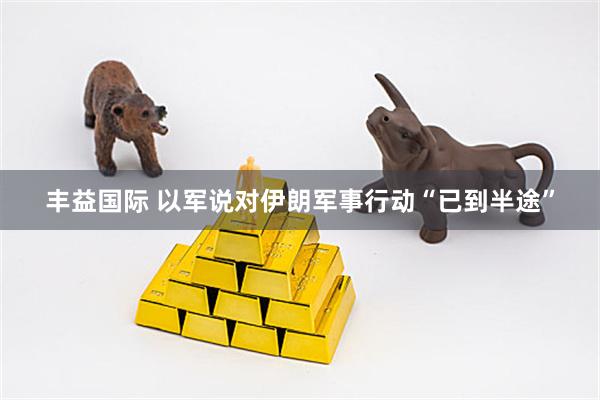 丰益国际 以军说对伊朗军事行动“已到半途”