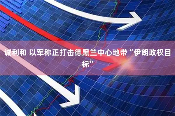 诚利和 以军称正打击德黑兰中心地带“伊朗政权目标”