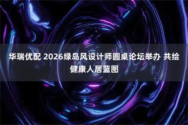 华瑞优配 2026绿岛风设计师圆桌论坛举办 共绘健康人居蓝图