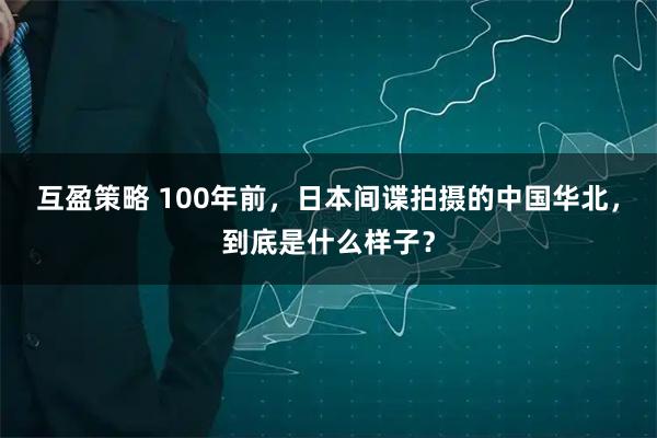互盈策略 100年前，日本间谍拍摄的中国华北，到底是什么样子？