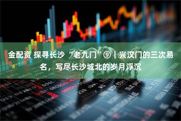 金配资 探寻长沙 “老九门”⑨｜兴汉门的三次易名，写尽长沙城北的岁月浮沉