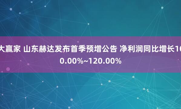 大赢家 山东赫达发布首季预增公告 净利润同比增长100.00%~120.00%