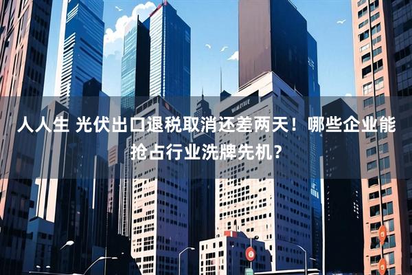 人人生 光伏出口退税取消还差两天！哪些企业能抢占行业洗牌先机？