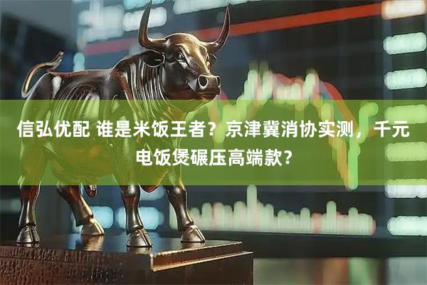 信弘优配 谁是米饭王者？京津冀消协实测，千元电饭煲碾压高端款？