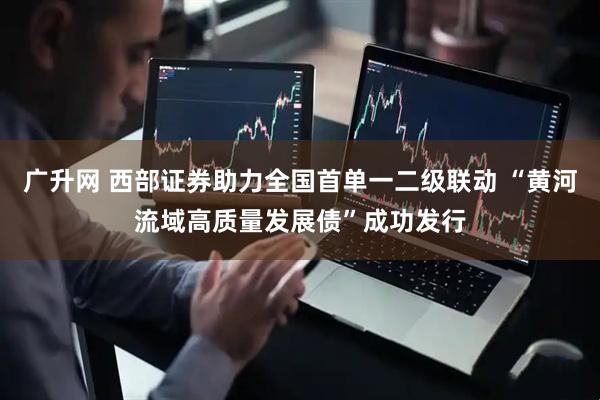 广升网 西部证券助力全国首单一二级联动 “黄河流域高质量发展债”成功发行