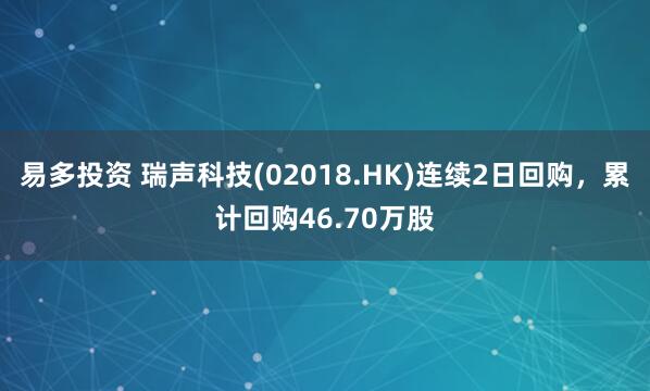 易多投资 瑞声科技(02018.HK)连续2日回购，累计回购46.70万股