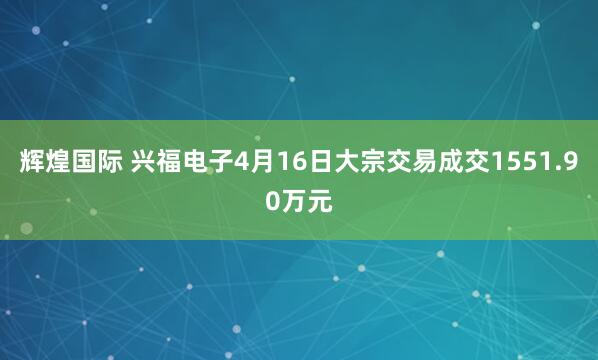 辉煌国际 兴福电子4月16日大宗交易成交1551.90万元