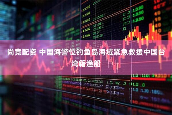 尚竞配资 中国海警位钓鱼岛海域紧急救援中国台湾籍渔船