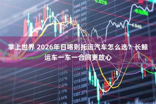 掌上世界 2026年日喀则托运汽车怎么选？长鲸运车一车一合同更放心