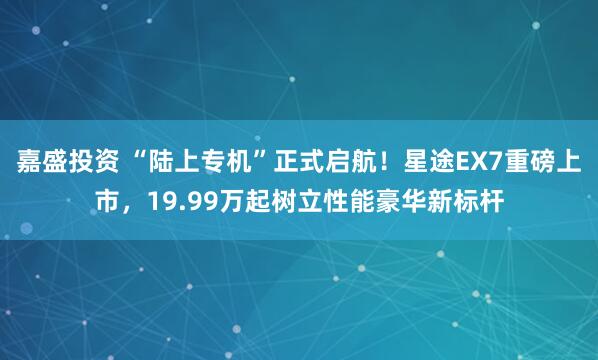 嘉盛投资 “陆上专机”正式启航！星途EX7重磅上市，19.99万起树立性能豪华新标杆