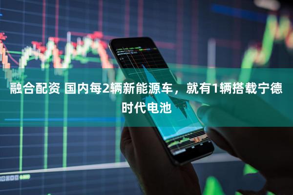 融合配资 国内每2辆新能源车，就有1辆搭载宁德时代电池