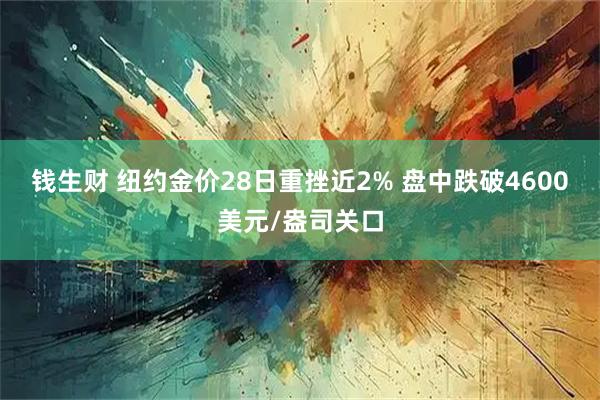 钱生财 纽约金价28日重挫近2% 盘中跌破4600美元/盎司关口