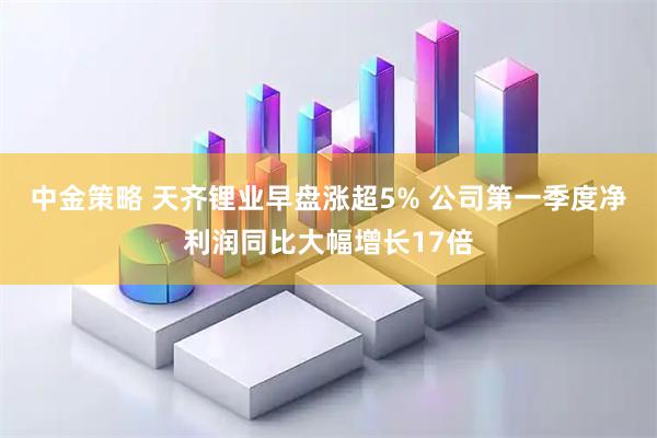 中金策略 天齐锂业早盘涨超5% 公司第一季度净利润同比大幅增长17倍