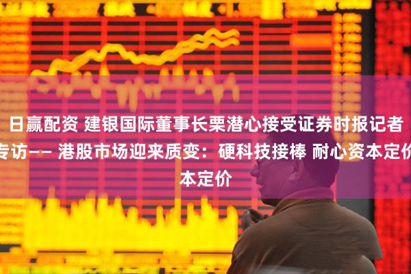 日赢配资 建银国际董事长栗潜心接受证券时报记者专访—— 港股市场迎来质变：硬科技接棒 耐心资本定价