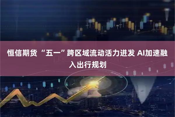 恒信期货 “五一”跨区域流动活力迸发 AI加速融入出行规划