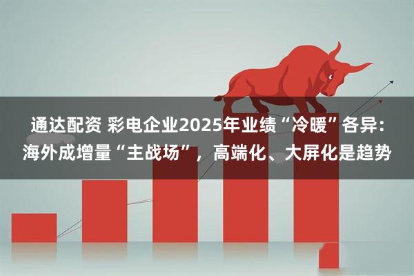 通达配资 彩电企业2025年业绩“冷暖”各异：海外成增量“主战场”，高端化、大屏化是趋势
