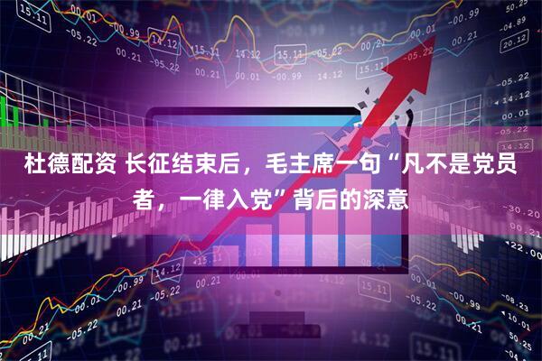 杜德配资 长征结束后，毛主席一句“凡不是党员者，一律入党”背后的深意