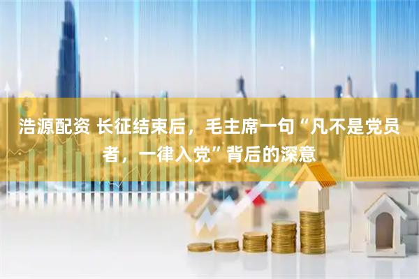浩源配资 长征结束后,毛主席一句“凡不是党员者,一律入党”背后的深意