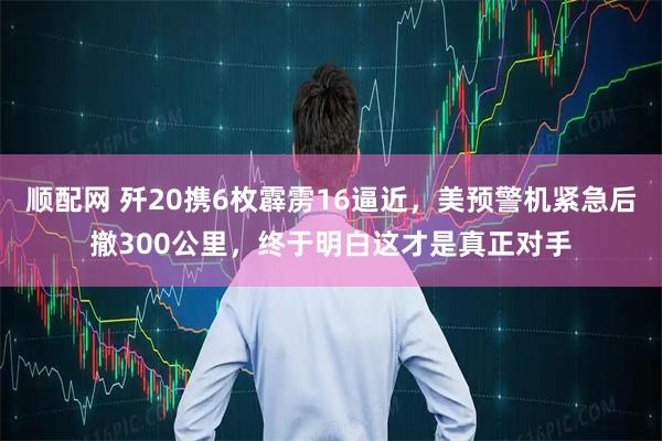 顺配网 歼20携6枚霹雳16逼近，美预警机紧急后撤300公里，终于明白这才是真正对手
