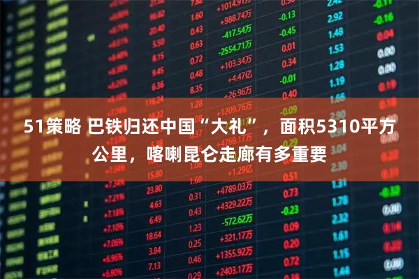 51策略 巴铁归还中国“大礼”，面积5310平方公里，喀喇昆仑走廊有多重要