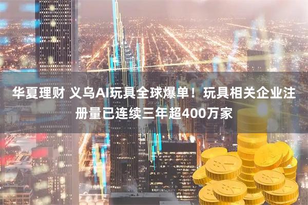 华夏理财 义乌AI玩具全球爆单！玩具相关企业注册量已连续三年超400万家