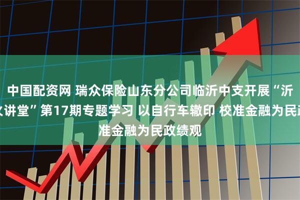 中国配资网 瑞众保险山东分公司临沂中支开展“沂蒙星火讲堂”第17期专题学习 以自行车辙印 校准金融为民政绩观