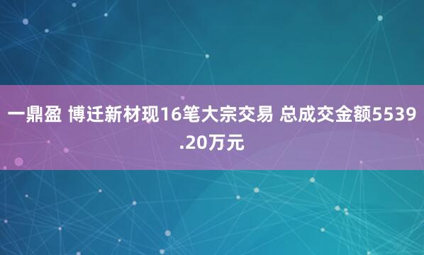 一鼎盈 博迁新材现16笔大宗交易 总成交金额5539.20万元