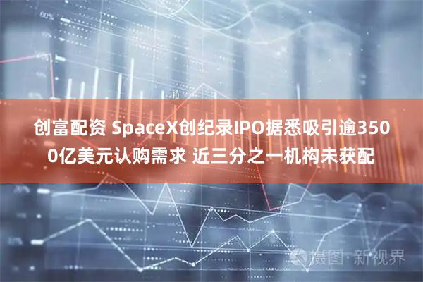 创富配资 SpaceX创纪录IPO据悉吸引逾3500亿美元认购需求 近三分之一机构未获配
