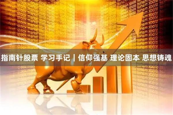 指南针股票 学习手记｜信仰强基 理论固本 思想铸魂