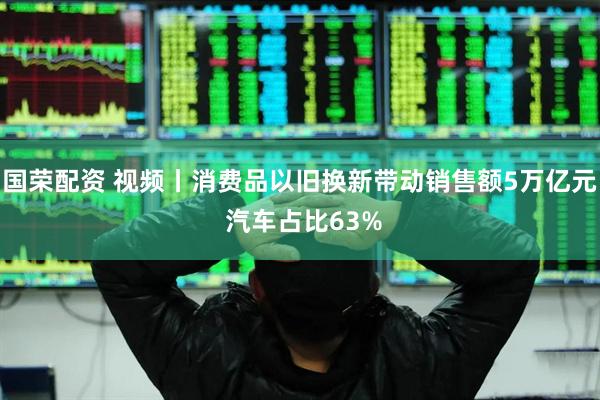 国荣配资 视频丨消费品以旧换新带动销售额5万亿元 汽车占比63%