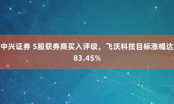 中兴证券 5股获券商买入评级,飞沃科技目标涨幅达83.45%