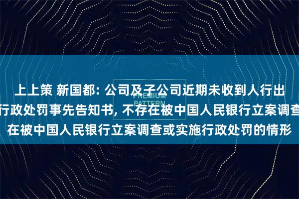 上上策 新国都: 公司及子公司近期未收到人行出具的立案调查通知书或行政处罚事先告知书, 不存在被中国人民银行立案调查或实施行政处罚的情形