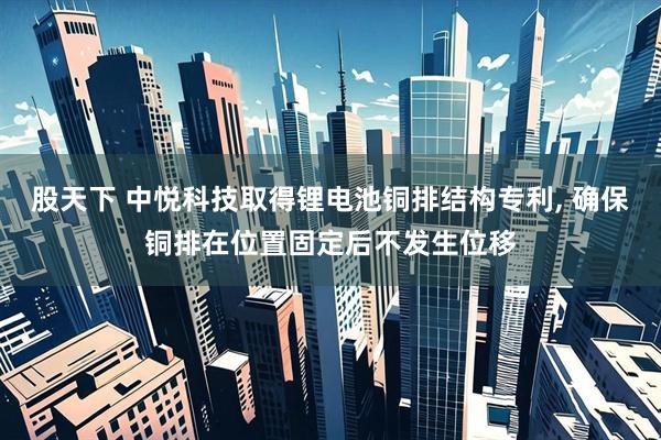 股天下 中悦科技取得锂电池铜排结构专利, 确保铜排在位置固定后不发生位移