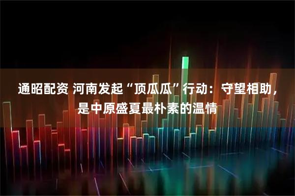 通昭配资 河南发起“顶瓜瓜”行动:守望相助,是中原盛夏最朴素的温情