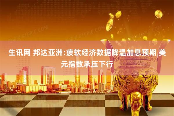 生讯网 邦达亚洲:疲软经济数据降温加息预期 美元指数承压下行